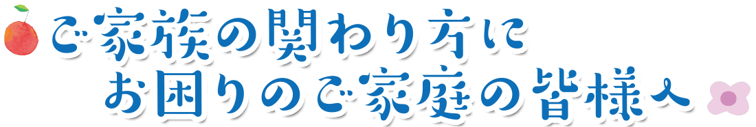 ご家族の関わり方にお困りのご家庭の皆様へ